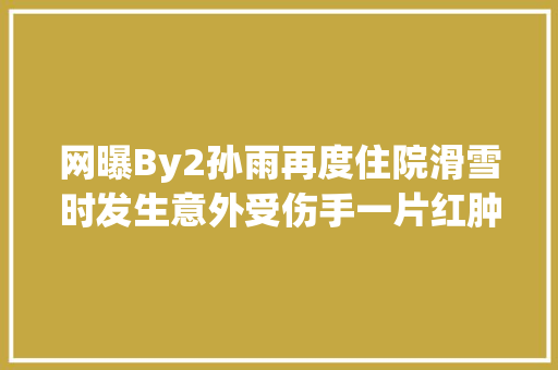 网曝By2孙雨再度住院滑雪时发生意外受伤手一片红肿令人心疼