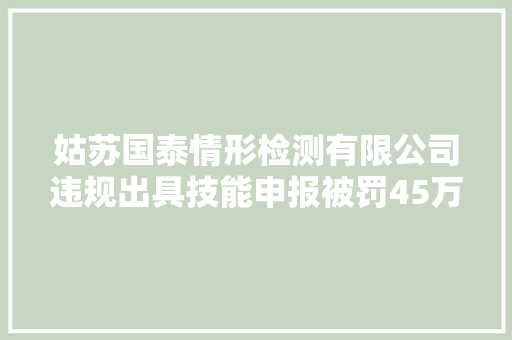 姑苏国泰情形检测有限公司违规出具技能申报被罚45万余元 姑苏国泰情形检测有限公司违规出具技能申报被罚45万余元 智能科技