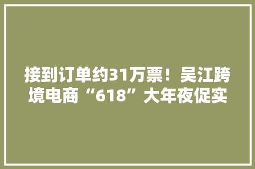 接到订单约31万票！吴江跨境电商“618”大年夜促实现“加速跑”