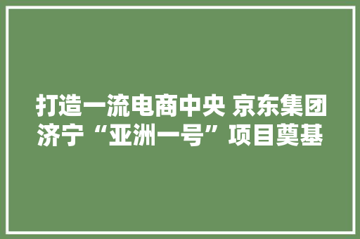 打造一流电商中央 京东集团济宁“亚洲一号”项目奠基