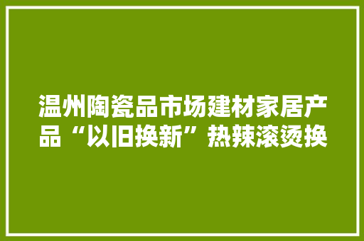温州陶瓷品市场建材家居产品“以旧换新”热辣滚烫换出市场新机遇