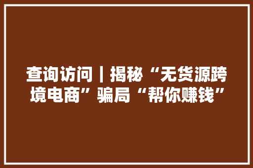 查询访问｜揭秘“无货源跨境电商”骗局“帮你赚钱”其实最坑钱,西席是什么意思。