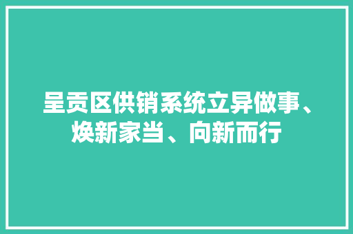 呈贡区供销系统立异做事、焕新家当、向新而行