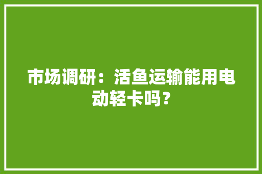 市场调研：活鱼运输能用电动轻卡吗？