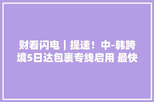 财看闪电｜提速！中-韩跨境5日达包裹专线启用 最快72小时可达韩国