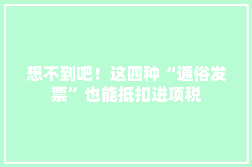 想不到吧！这四种“通俗发票”也能抵扣进项税
