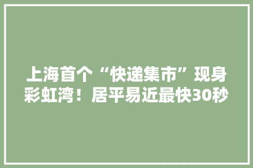 上海首个“快递集市”现身彩虹湾！居平易近最快30秒拿到快递