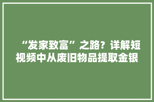 “发家致富”之路？详解短视频中从废旧物品提取金银的“炼金术”