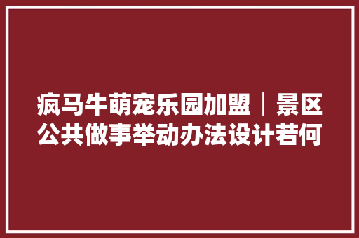 疯马牛萌宠乐园加盟│景区公共做事举动办法设计若何融入亲子文化特色
