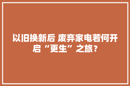 以旧换新后 废弃家电若何开启“更生”之旅？,家电清洗师傅接单十大平台。
