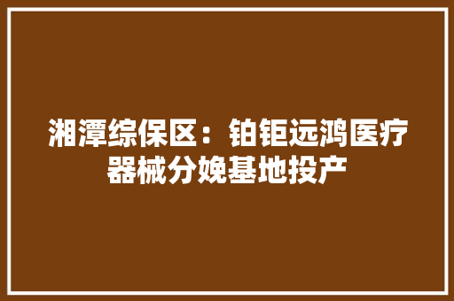 湘潭综保区：铂钜远鸿医疗器械分娩基地投产