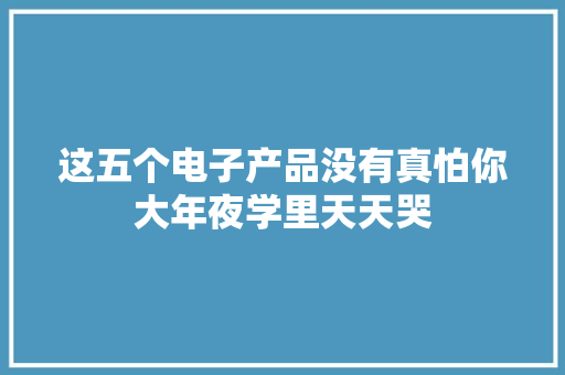 这五个电子产品没有真怕你大年夜学里天天哭,大学排名。