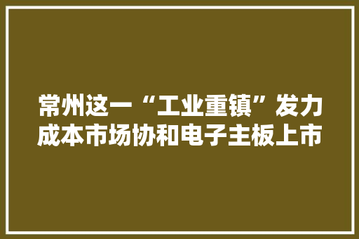常州这一“工业重镇”发力成本市场协和电子主板上市