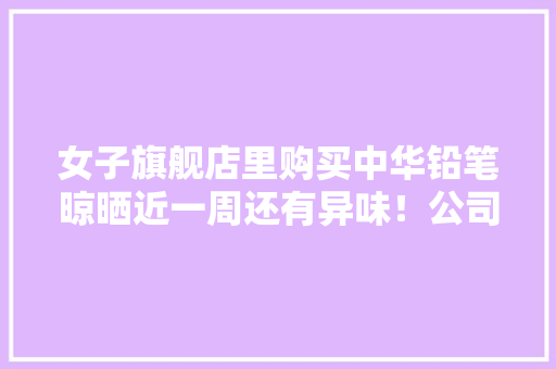 女子旗舰店里购买中华铅笔晾晒近一周还有异味！公司质检部门负责人：产品安然