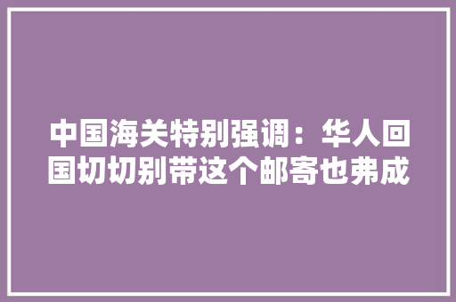 中国海关特别强调：华人回国切切别带这个邮寄也弗成！否则没收罚款还可能视为走私……,动物英语。