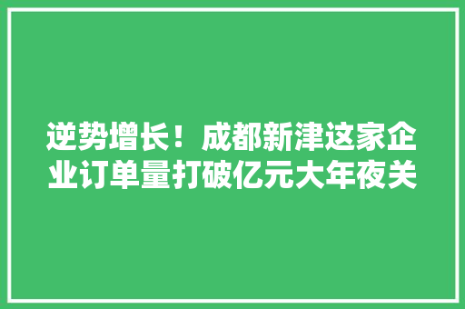 逆势增长！成都新津这家企业订单量打破亿元大年夜关