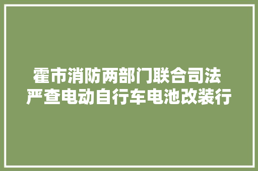 霍市消防两部门联合司法 严查电动自行车电池改装行为