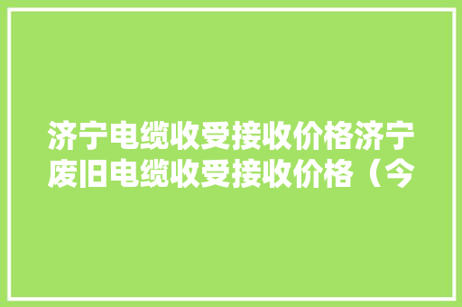 济宁电缆收受接收价格济宁废旧电缆收受接收价格（今天最新、市场）