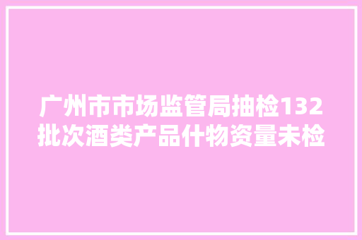 广州市市场监管局抽检132批次酒类产品什物资量未检出不合格样品