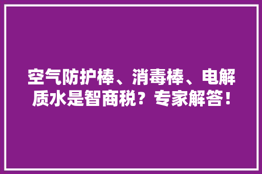 空气防护棒、消毒棒、电解质水是智商税？专家解答！