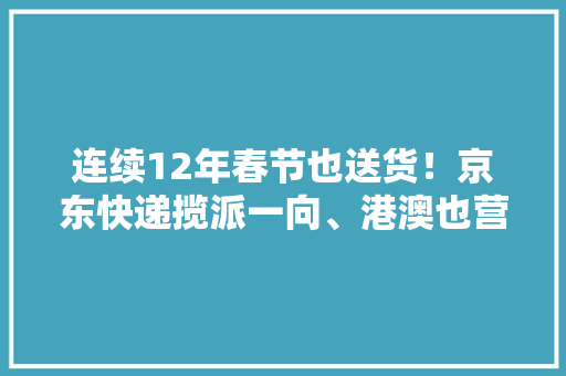 连续12年春节也送货！京东快递揽派一向、港澳也营业