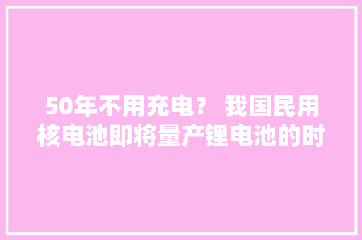 50年不用充电？ 我国民用核电池即将量产锂电池的时代或将终结！