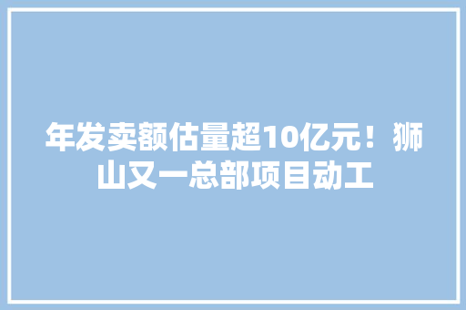 年发卖额估量超10亿元！狮山又一总部项目动工