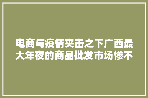电商与疫情夹击之下广西最大年夜的商品批发市场惨不忍睹