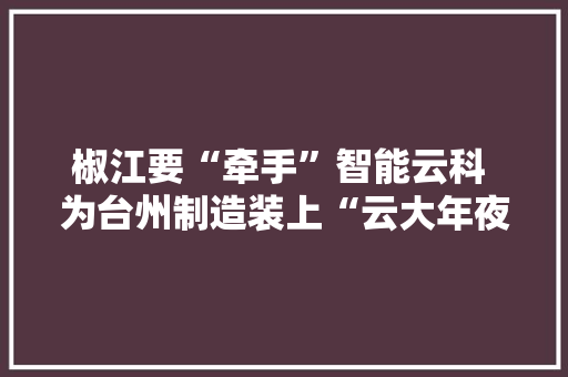 椒江要“牵手”智能云科 为台州制造装上“云大年夜脑”