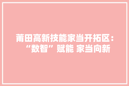 莆田高新技能家当开拓区：“数智”赋能 家当向新