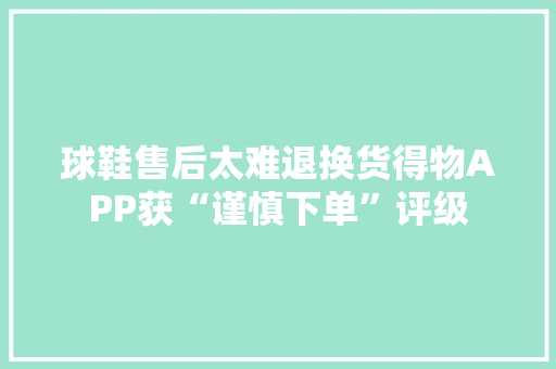 球鞋售后太难退换货得物APP获“谨慎下单”评级