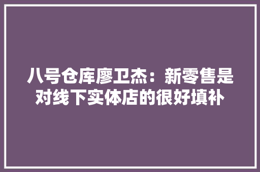 八号仓库廖卫杰：新零售是对线下实体店的很好填补 八号仓库廖卫杰：新零售是对线下实体店的很好填补 互联通信