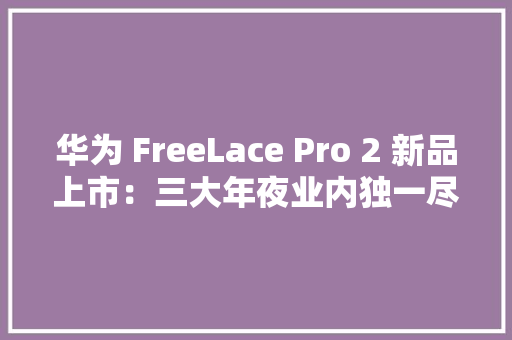 华为 FreeLace Pro 2 新品上市：三大年夜业内独一尽显旗舰水平 华为 FreeLace Pro 2 新品上市：三大年夜业内独一尽显旗舰水平 智能科技