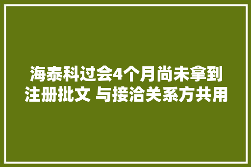 海泰科过会4个月尚未拿到注册批文 与接洽关系方共用商号问题曾被关注