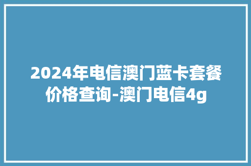 2024年电信澳门蓝卡套餐价格查询-澳门电信4g