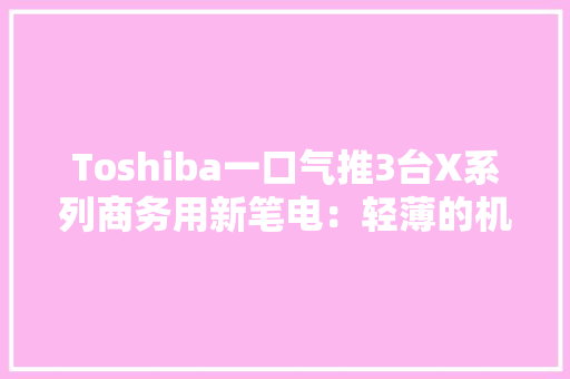 Toshiba一口气推3台X系列商务用新笔电：轻薄的机身+高续航能力