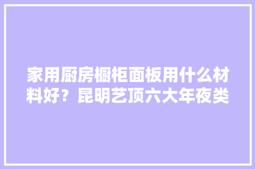 家用厨房橱柜面板用什么材料好？昆明艺顶六大年夜类赶紧收住 家用厨房橱柜面板用什么材料好？昆明艺顶六大年夜类赶紧收住 智能科技