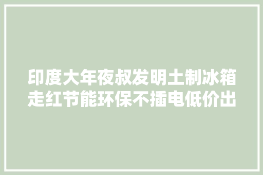 印度大年夜叔发明土制冰箱走红节能环保不插电低价出售卖断货