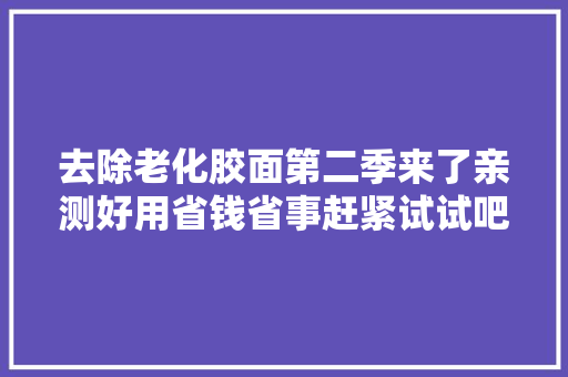 去除老化胶面第二季来了亲测好用省钱省事赶紧试试吧,这个季节去哪里旅游最适合。
