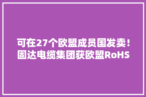 可在27个欧盟成员国发卖！固达电缆集团获欧盟RoHS环保产品认证证书