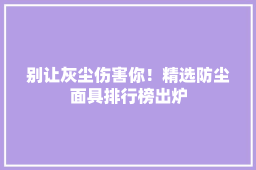 别让灰尘伤害你！精选防尘面具排行榜出炉