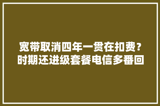 宽带取消四年一贯在扣费？时期还进级套餐电信多番回应……