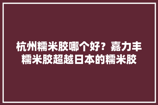 杭州糯米胶哪个好？嘉力丰糯米胶超越日本的糯米胶