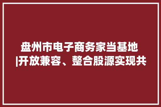 盘州市电子商务家当基地 |开放兼容、整合股源实现共享成长