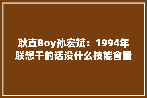 耿直Boy孙宏斌：1994年联想干的活没什么技能含量 耿直Boy孙宏斌：1994年联想干的活没什么技能含量 互联通信