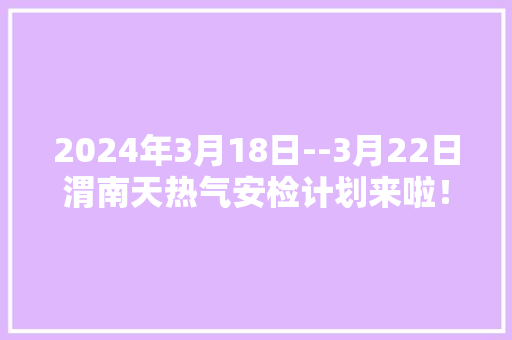 2024年3月18日--3月22日渭南天热气安检计划来啦！