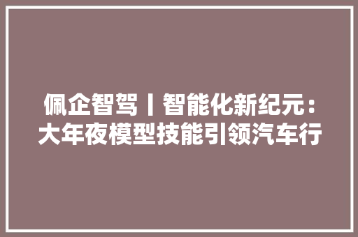 佩企智驾丨智能化新纪元：大年夜模型技能引领汽车行业变革与立异计策