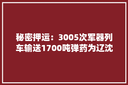 秘密押运：3005次军器列车输送1700吨弹药为辽沈战役“输血”