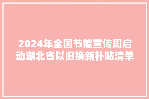 2024年全国节能宣传周启动湖北省以旧换新补贴清单宣告