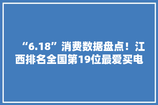 “6.18”消费数据盘点！江西排名全国第19位最爱买电脑家电